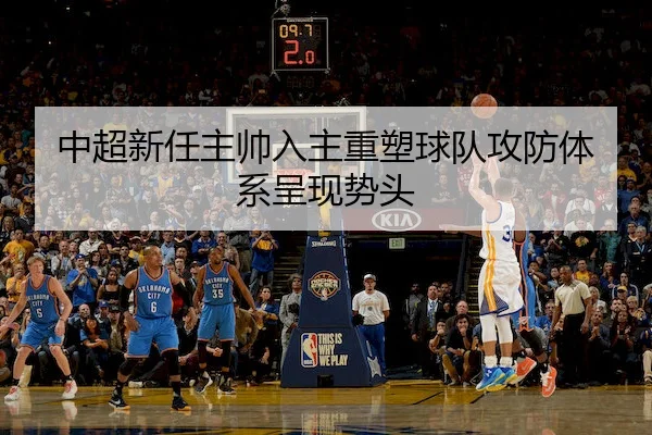 中超新任主帅入主重塑球队攻防体系呈现势头